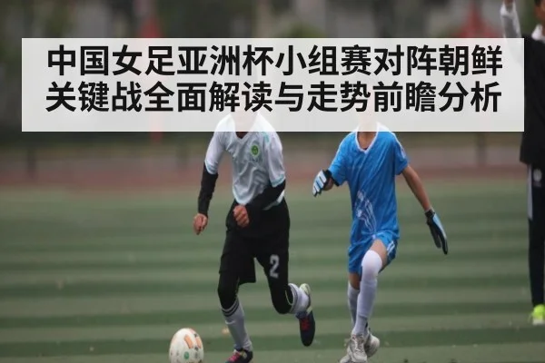 中国女足亚洲杯小组赛对阵朝鲜关键战全面解读与走势前瞻分析 - kaiyun