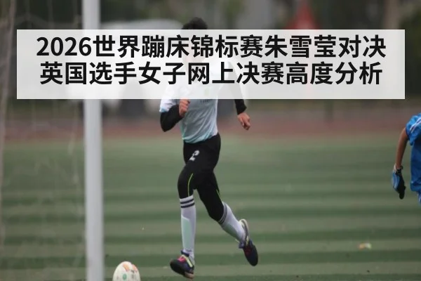 2026世界蹦床锦标赛朱雪莹对决英国选手女子网上决赛高度分析 - kaiyun